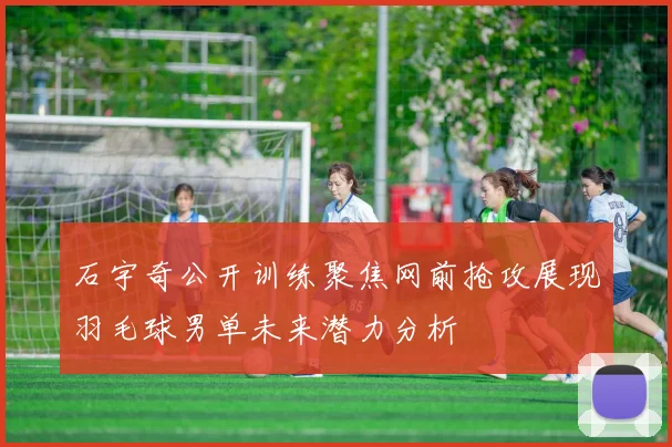 石宇奇公开训练聚焦网前抢攻展现羽毛球男单未来潜力分析