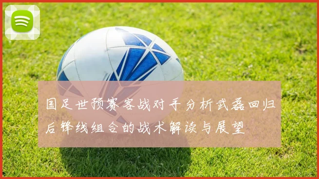 国足世预赛客战对手分析武磊回归后锋线组合的战术解读与展望