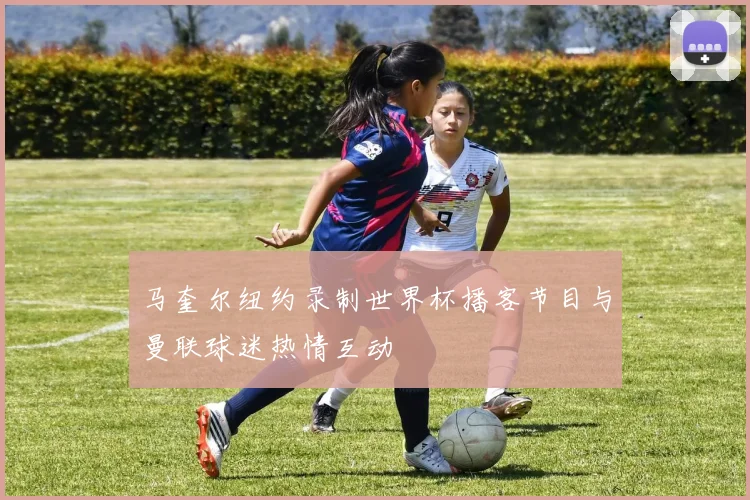 马奎尔纽约录制世界杯播客节目与曼联球迷热情互动