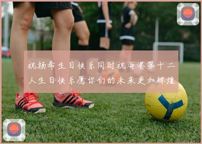 祝杨希生日快乐同时祝海港第十二人生日快乐愿你们的未来更加辉煌