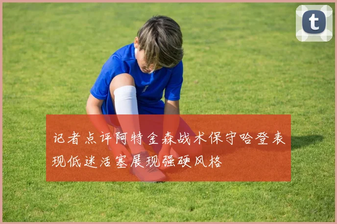 记者点评阿特金森战术保守哈登表现低迷活塞展现强硬风格