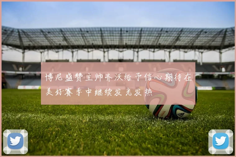 博尼盛赞主帅齐沃给予信心期待在美好赛季中继续发光发热