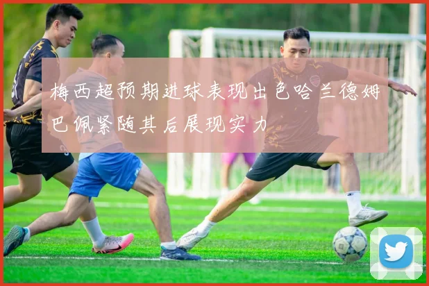 梅西超预期进球表现出色哈兰德姆巴佩紧随其后展现实力