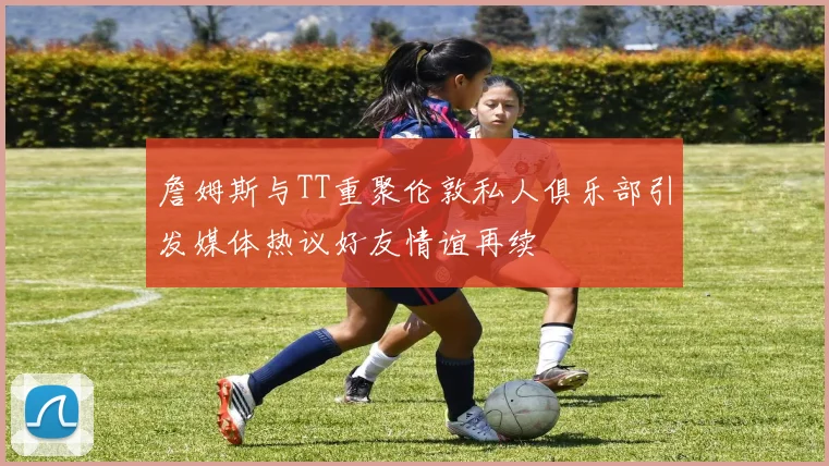 詹姆斯与TT重聚伦敦私人俱乐部引发媒体热议好友情谊再续