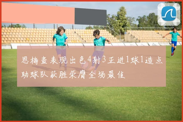 恩梅查表现出色4射3正进1球1造点助球队获胜荣膺全场最佳