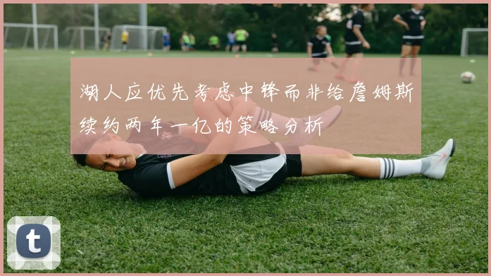 湖人应优先考虑中锋而非给詹姆斯续约两年一亿的策略分析
