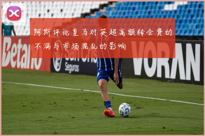 阿斯评论皇马对英超高额转会费的不满与市场混乱的影响