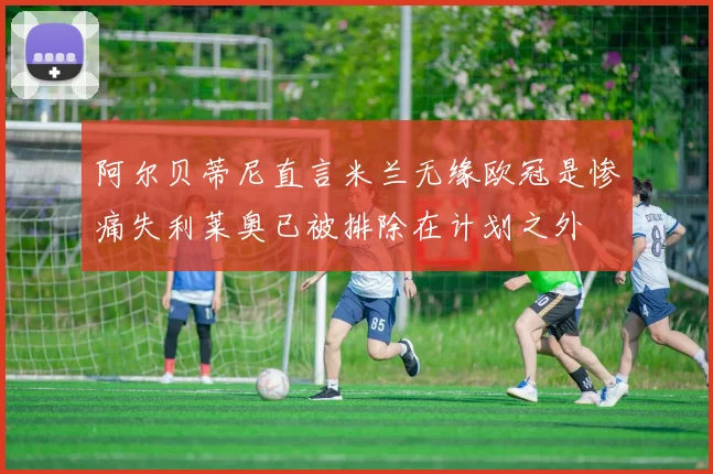 阿尔贝蒂尼直言米兰无缘欧冠是惨痛失利莱奥已被排除在计划之外
