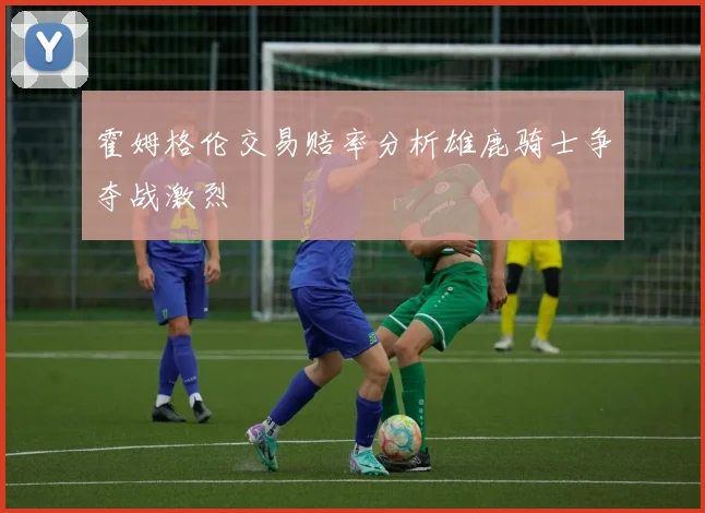 霍姆格伦交易赔率分析雄鹿骑士争夺战激烈