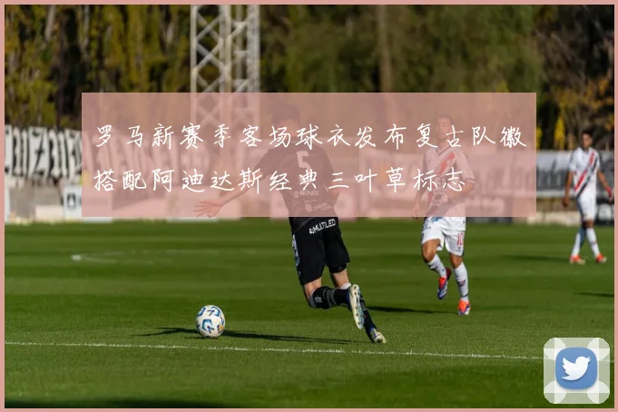 罗马新赛季客场球衣发布复古队徽搭配阿迪达斯经典三叶草标志