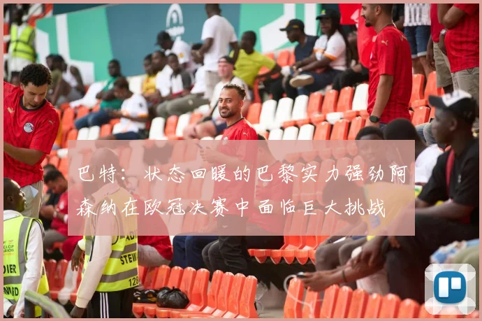 巴特：状态回暖的巴黎实力强劲阿森纳在欧冠决赛中面临巨大挑战