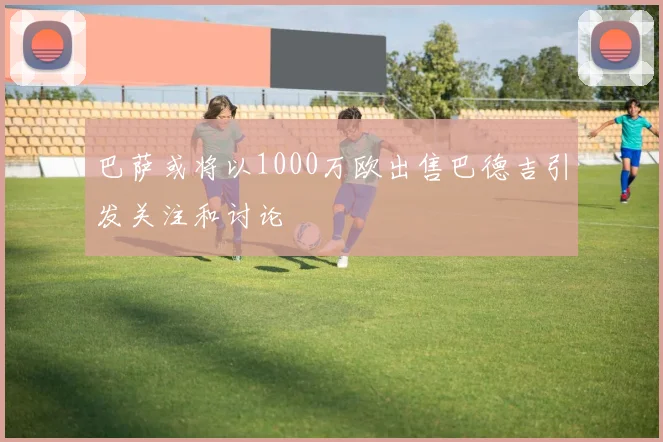 巴萨或将以1000万欧出售巴德吉引发关注和讨论