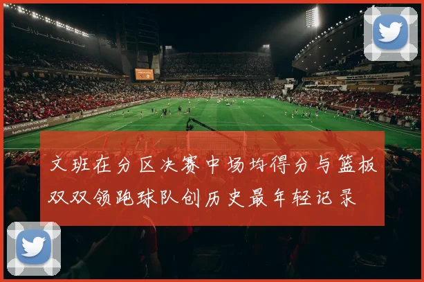 文班在分区决赛中场均得分与篮板双双领跑球队创历史最年轻记录