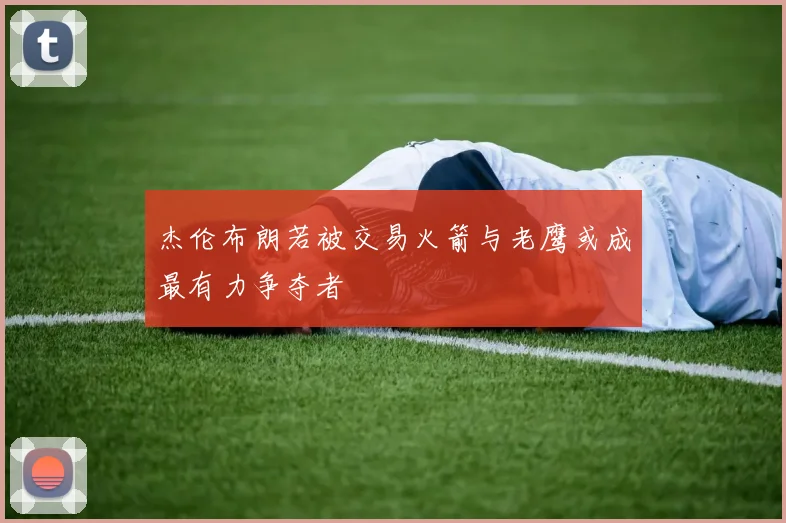 杰伦布朗若被交易火箭与老鹰或成最有力争夺者