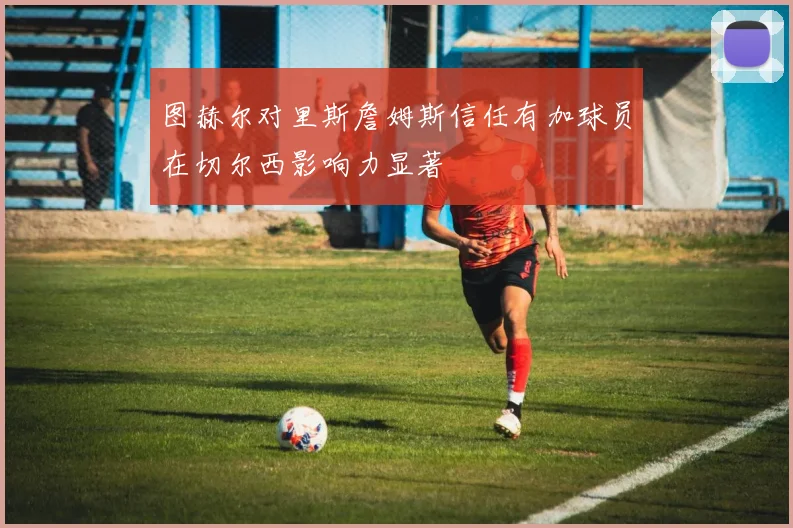 图赫尔对里斯詹姆斯信任有加球员在切尔西影响力显著