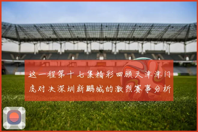 这一程第十七集精彩回顾天津津门虎对决深圳新鹏城的激烈赛事分析与亮点解读