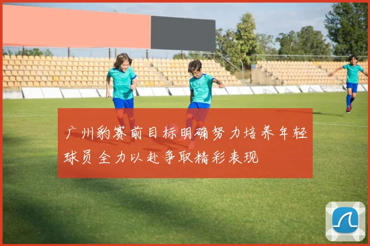 广州豹赛前目标明确努力培养年轻球员全力以赴争取精彩表现