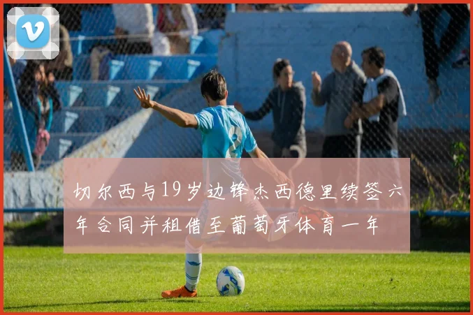 切尔西与19岁边锋杰西德里续签六年合同并租借至葡萄牙体育一年