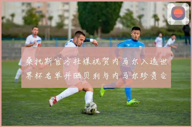 桑托斯官方社媒祝贺内马尔入选世界杯名单并晒贝利与内马尔珍贵合影