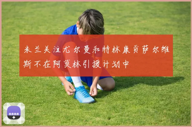 米兰关注尤尔曼和特林康贡萨尔维斯不在阿莫林引援计划中