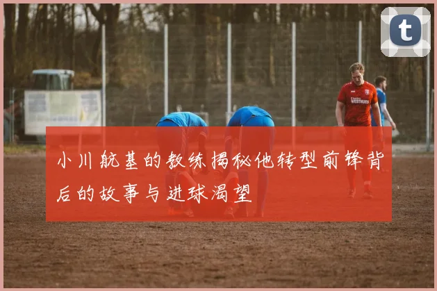 小川航基的教练揭秘他转型前锋背后的故事与进球渴望