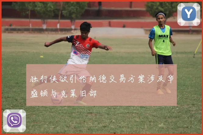 独行侠欲引伦纳德交易方案涉及华盛顿与克莱旧部