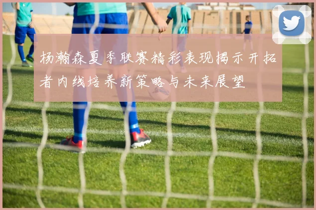 杨瀚森夏季联赛精彩表现揭示开拓者内线培养新策略与未来展望